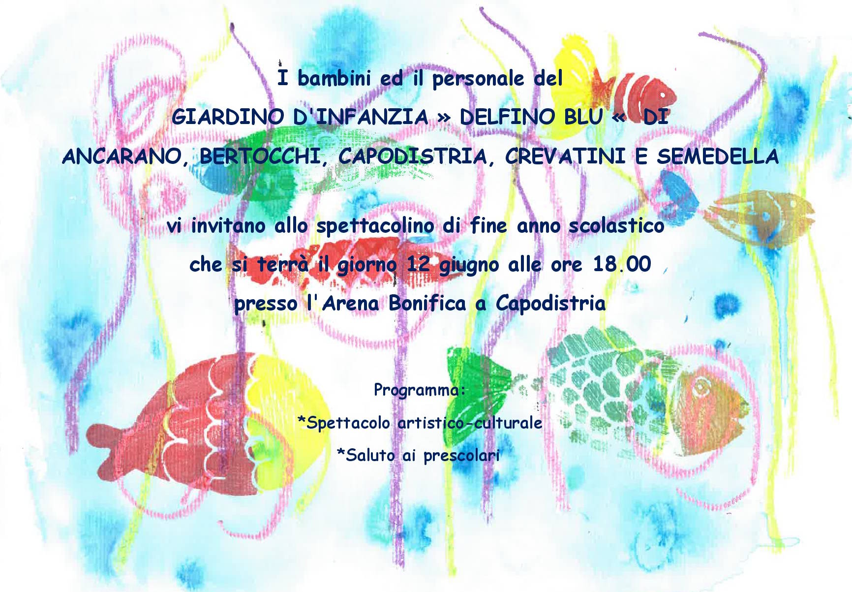 I bambini ed il personale del GIARDINO D'INFANZIA » DELFINO BLU « DI ANCARANO, BERTOCCHI, CAPODISTRIA, CREVATINI E SEMEDELLA vi invitano allo spettacolino di fine anno scolastico che si terrà il giorno 12 giugno alle ore 18.00 presso l'Arena Bonifica a Capodistria Programma: *Spettacolo artistico-culturale *Saluto ai prescolari
