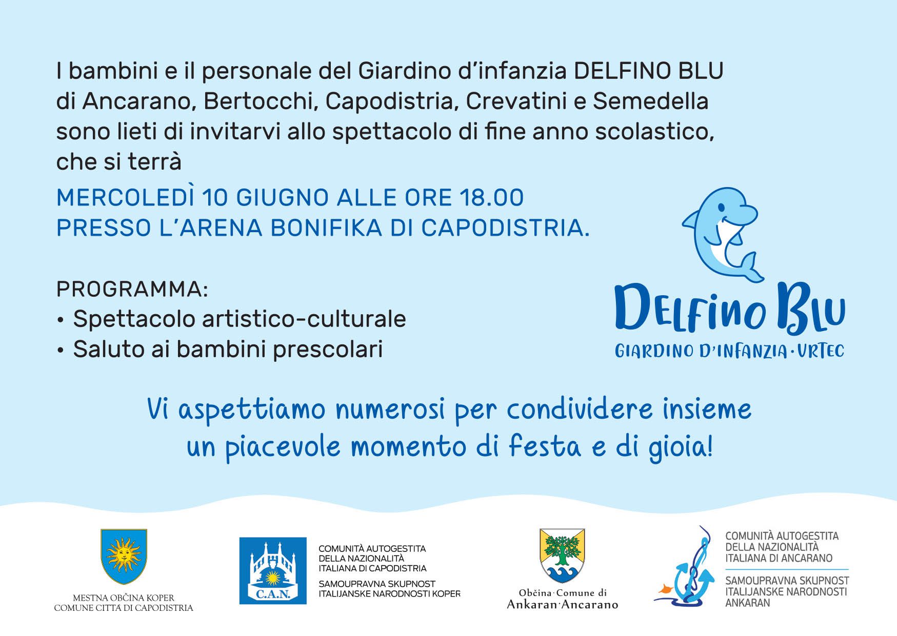I bambini e il personale del Giardino d'infanzia DELFINO BLU di Ancarano, Bertocchi, Capodistria, Crevatini e Semedella sono lieti di invitarvi allo spettacolo di fine anno scolastico, che si terrà MERCOLEDÌ 10 GIUGNO ALLE ORE 18.00 PRESSO L'ARENA BONIFIKA DI CAPODISTRIA. PROGRAMMA: · Spettacolo artistico-culturale · Saluto ai bambini prescolari
